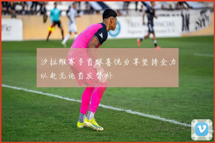 沙拉维赛季首球喜悦分享坚持全力以赴无论首发替补