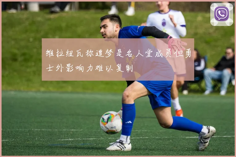 维拉纽瓦称追梦是名人堂成员但勇士外影响力难以复制