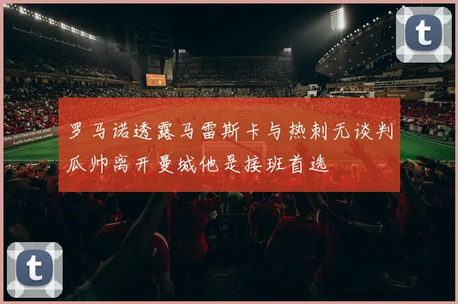 罗马诺透露马雷斯卡与热刺无谈判瓜帅离开曼城他是接班首选