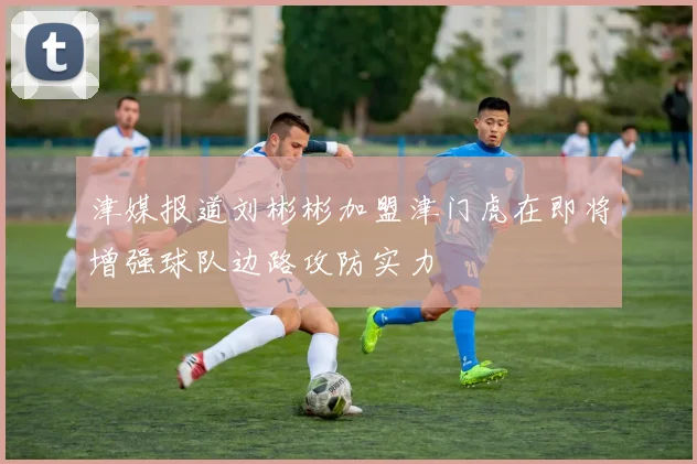 津媒报道刘彬彬加盟津门虎在即将增强球队边路攻防实力