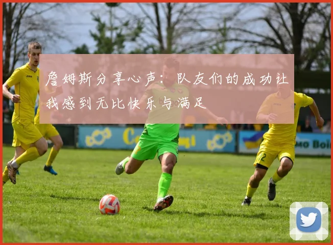 詹姆斯分享心声：队友们的成功让我感到无比快乐与满足