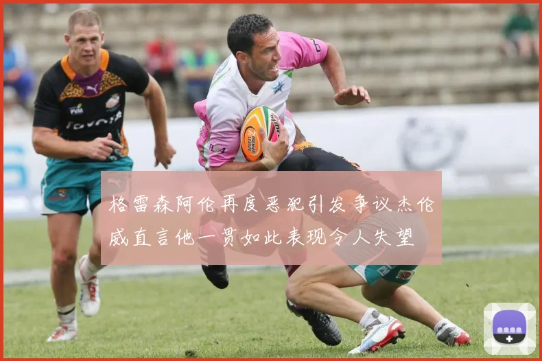 格雷森阿伦再度恶犯引发争议杰伦威直言他一贯如此表现令人失望
