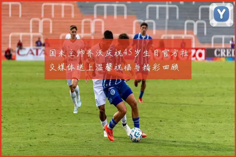 国米主帅齐沃庆祝45岁生日官方社交媒体送上温馨祝福与精彩回顾