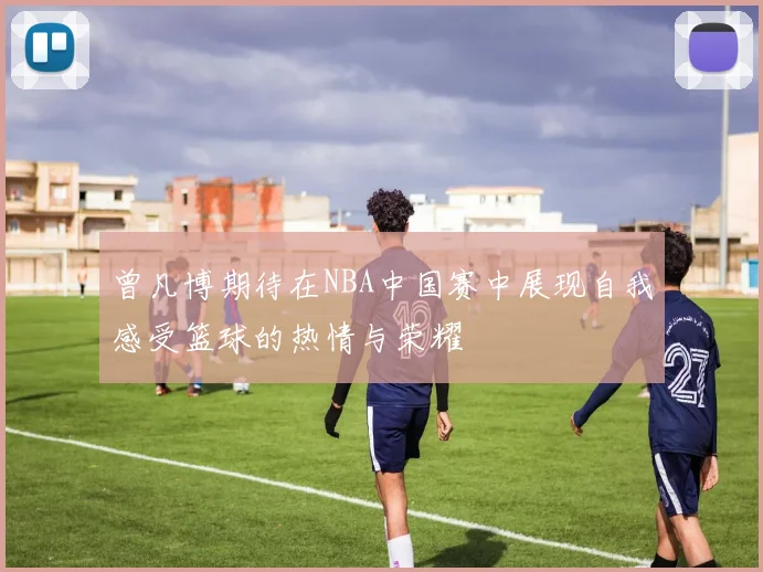 曾凡博期待在NBA中国赛中展现自我感受篮球的热情与荣耀