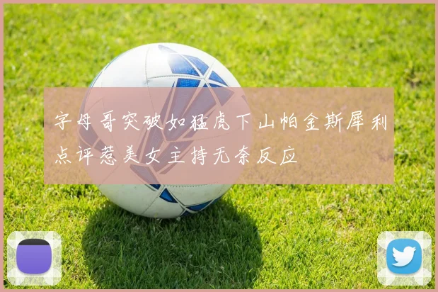 字母哥突破如猛虎下山帕金斯犀利点评惹美女主持无奈反应