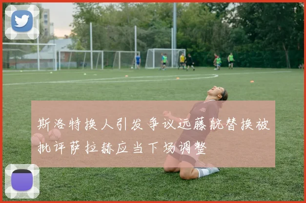 斯洛特换人引发争议远藤航替换被批评萨拉赫应当下场调整