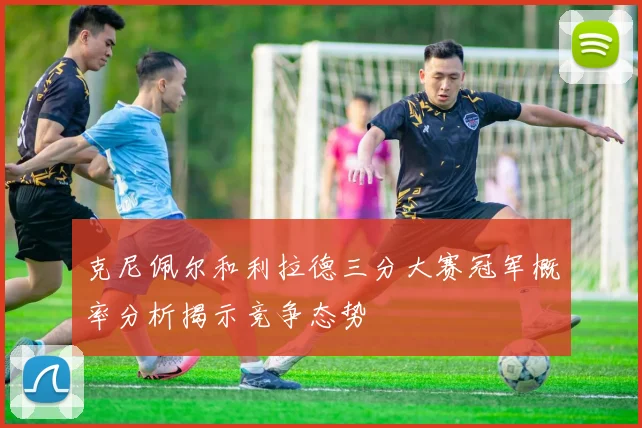 克尼佩尔和利拉德三分大赛冠军概率分析揭示竞争态势