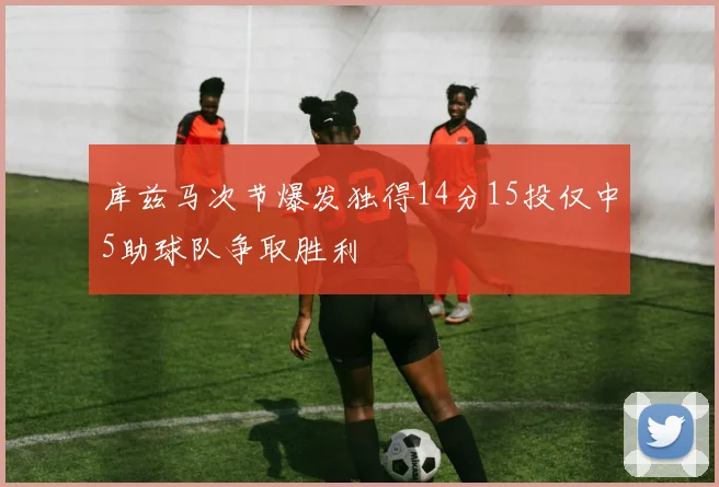 库兹马次节爆发独得14分15投仅中5助球队争取胜利
