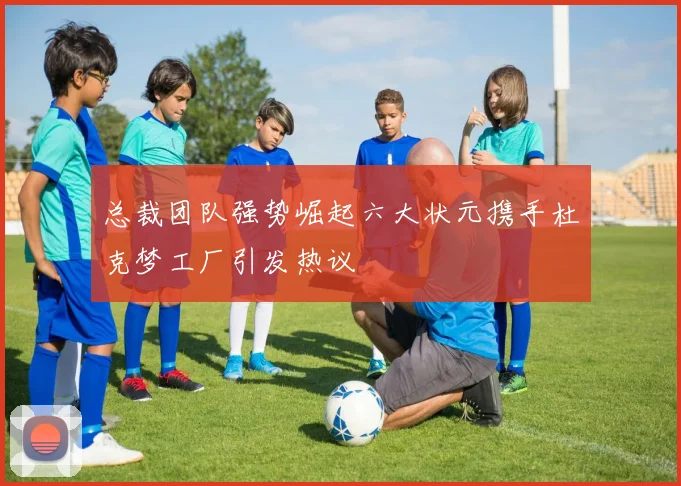 总裁团队强势崛起六大状元携手杜克梦工厂引发热议