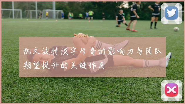 凯文波特谈字母哥的影响力与团队期望提升的关键作用