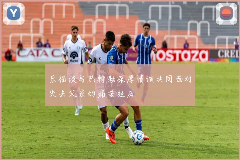 乐福谈与巴特勒深厚情谊共同面对失去父亲的痛苦经历
