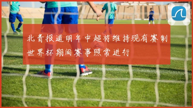北青报道明年中超将维持现有赛制世界杯期间赛事照常进行