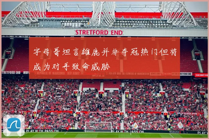 字母哥坦言雄鹿并非夺冠热门但将成为对手致命威胁