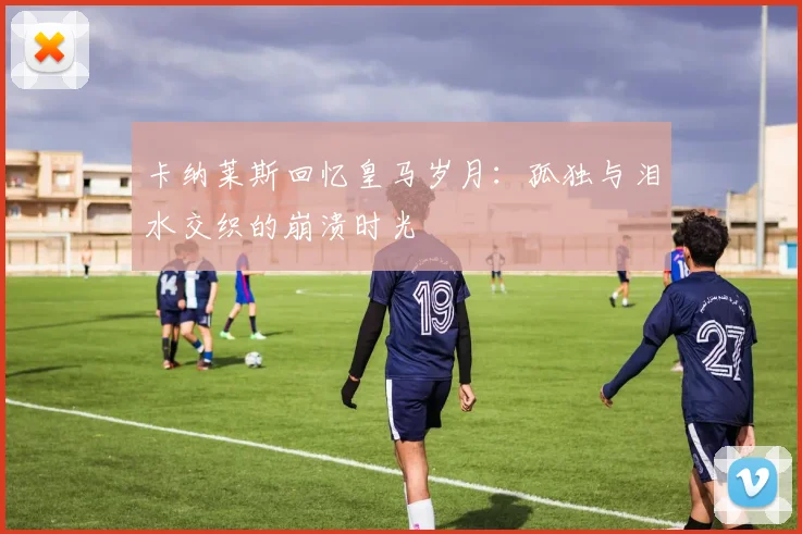 卡纳莱斯回忆皇马岁月：孤独与泪水交织的崩溃时光