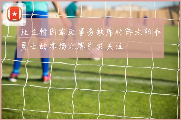 杜兰特因家庭事务缺席对阵太阳和勇士的客场比赛引发关注