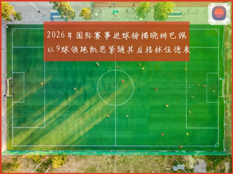 2026年国际赛事进球榜揭晓姆巴佩以9球领跑凯恩紧随其后格林伍德表现出色