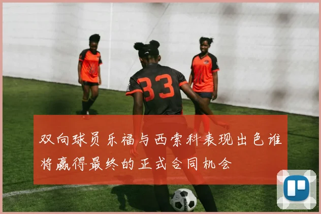双向球员乐福与西索科表现出色谁将赢得最终的正式合同机会